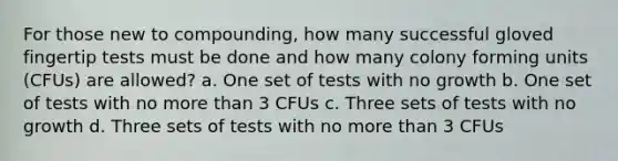 For those new to compounding, how many successful gloved fingertip tests must be done and how many colony forming units (CFUs) are allowed? a. One set of tests with no growth b. One set of tests with no more than 3 CFUs c. Three sets of tests with no growth d. Three sets of tests with no more than 3 CFUs