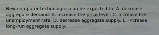 New computer technologies can be expected to: A. decrease aggregate demand. B. increase the price level. C. increase the unemployment rate. D. decrease aggregate supply. E. increase long-run aggregate supply.