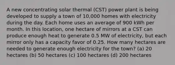 A new concentrating solar thermal (CST) power plant is being developed to supply a town of 10,000 homes with electricity during the day. Each home uses an average of 900 kWh per month. In this location, one hectare of mirrors at a CST can produce enough heat to generate 0.5 MW of electricity, but each mirror only has a capacity favor of 0.25. How many hectares are needed to generate enough electricity for the town? (a) 20 hectares (b) 50 hectares (c) 100 hectares (d) 200 hectares