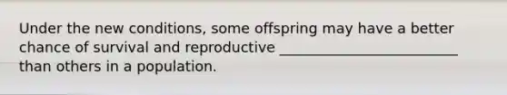 Under the new conditions, some offspring may have a better chance of survival and reproductive _________________________ than others in a population.