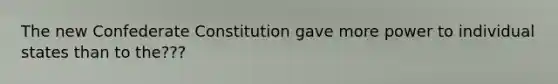 The new Confederate Constitution gave more power to individual states than to the???