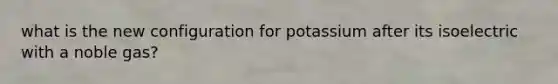 what is the new configuration for potassium after its isoelectric with a noble gas?