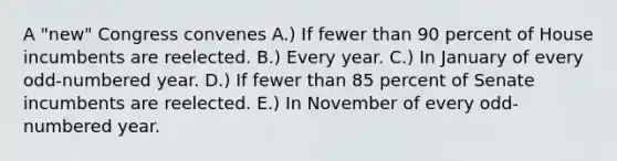 A "new" Congress convenes A.) If fewer than 90 percent of House incumbents are reelected. B.) Every year. C.) In January of every odd-numbered year. D.) If fewer than 85 percent of Senate incumbents are reelected. E.) In November of every odd-numbered year.