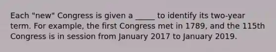 Each "new" Congress is given a _____ to identify its two-year term. For example, the first Congress met in 1789, and the 115th Congress is in session from January 2017 to January 2019.