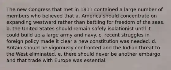 The new Congress that met in 1811 contained a large number of members who believed that a. America should concentrate on expanding westward rather than battling for freedom of the seas. b. the United States should remain safely isolationist until it could build up a large army and navy. c. recent struggles in foreign policy made it clear a new constitution was needed. d. Britain should be vigorously confronted and the Indian threat to the West eliminated. e. there should never be another embargo and that trade with Europe was essential.