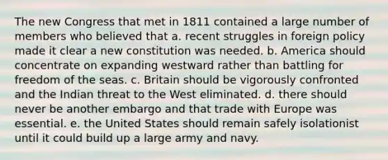 The new Congress that met in 1811 contained a large number of members who believed that a. recent struggles in foreign policy made it clear a new constitution was needed. b. America should concentrate on expanding westward rather than battling for freedom of the seas. c. Britain should be vigorously confronted and the Indian threat to the West eliminated. d. there should never be another embargo and that trade with Europe was essential. e. the United States should remain safely isolationist until it could build up a large army and navy.