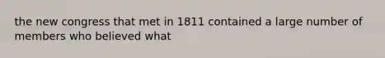 the new congress that met in 1811 contained a large number of members who believed what