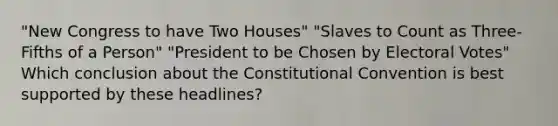 "New Congress to have Two Houses" "Slaves to Count as Three-Fifths of a Person" "President to be Chosen by Electoral Votes" Which conclusion about <a href='https://www.questionai.com/knowledge/knd5xy61DJ-the-constitutional-convention' class='anchor-knowledge'>the constitutional convention</a> is best supported by these headlines?