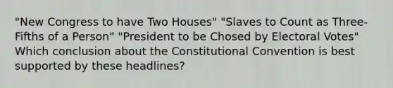 "New Congress to have Two Houses" "Slaves to Count as Three-Fifths of a Person" "President to be Chosed by Electoral Votes" Which conclusion about the Constitutional Convention is best supported by these headlines?