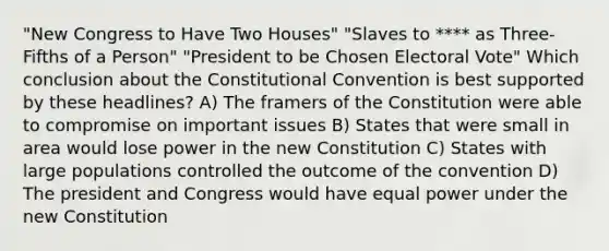 "New Congress to Have Two Houses" "Slaves to **** as Three-Fifths of a Person" "President to be Chosen Electoral Vote" Which conclusion about <a href='https://www.questionai.com/knowledge/knd5xy61DJ-the-constitutional-convention' class='anchor-knowledge'>the constitutional convention</a> is best supported by these headlines? A) The framers of the Constitution were able to compromise on important issues B) States that were small in area would lose power in the new Constitution C) States with large populations controlled the outcome of the convention D) The president and Congress would have equal power under the new Constitution