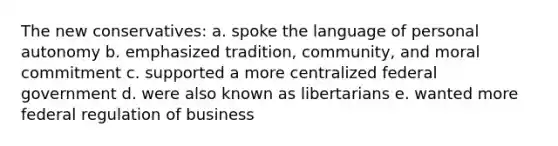 The new conservatives: a. spoke the language of personal autonomy b. emphasized tradition, community, and moral commitment c. supported a more centralized federal government d. were also known as libertarians e. wanted more federal regulation of business