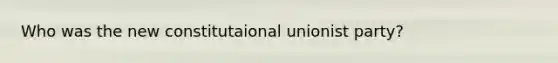 Who was the new constitutaional unionist party?