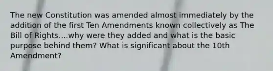 The new Constitution was amended almost immediately by the addition of the first Ten Amendments known collectively as The Bill of Rights....why were they added and what is the basic purpose behind them? What is significant about the 10th Amendment?