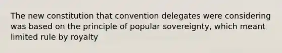 The new constitution that convention delegates were considering was based on the principle of popular sovereignty, which meant limited rule by royalty