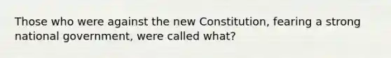 Those who were against the new Constitution, fearing a strong national government, were called what?