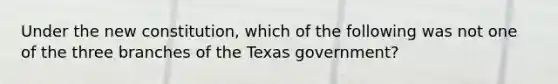 Under the new constitution, which of the following was not one of the three branches of the Texas government?