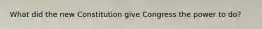 What did the new Constitution give Congress the power to do?