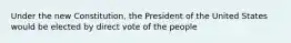 Under the new Constitution, the President of the United States would be elected by direct vote of the people