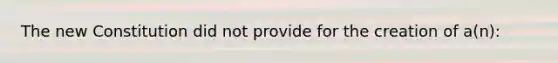 The new Constitution did not provide for the creation of a(n):