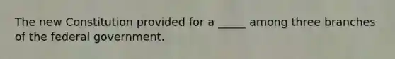 The new Constitution provided for a _____ among three branches of the federal government.