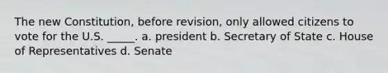 The new Constitution, before revision, only allowed citizens to vote for the U.S. _____. a. president b. Secretary of State c. House of Representatives d. Senate