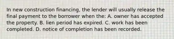 In new construction financing, the lender will usually release the final payment to the borrower when the: A. owner has accepted the property. B. lien period has expired. C. work has been completed. D. notice of completion has been recorded.