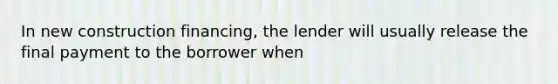 In new construction financing, the lender will usually release the final payment to the borrower when