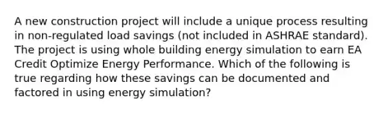 A new construction project will include a unique process resulting in non-regulated load savings (not included in ASHRAE standard). The project is using whole building energy simulation to earn EA Credit Optimize Energy Performance. Which of the following is true regarding how these savings can be documented and factored in using energy simulation?