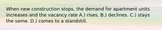 When new construction stops, the demand for apartment units increases and the vacancy rate A.) rises. B.) declines. C.) stays the same. D.) comes to a standstill.