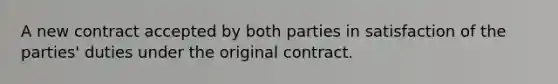 A new contract accepted by both parties in satisfaction of the parties' duties under the original contract.