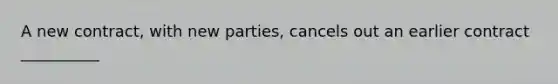 A new contract, with new parties, cancels out an earlier contract __________