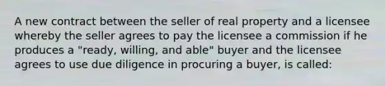 A new contract between the seller of real property and a licensee whereby the seller agrees to pay the licensee a commission if he produces a "ready, willing, and able" buyer and the licensee agrees to use due diligence in procuring a buyer, is called: