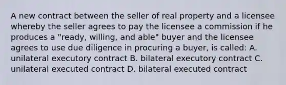 A new contract between the seller of real property and a licensee whereby the seller agrees to pay the licensee a commission if he produces a "ready, willing, and able" buyer and the licensee agrees to use due diligence in procuring a buyer, is called: A. unilateral executory contract B. bilateral executory contract C. unilateral executed contract D. bilateral executed contract