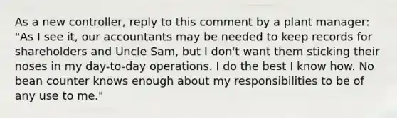 As a new controller, reply to this comment by a plant manager: "As I see it, our accountants may be needed to keep records for shareholders and Uncle Sam, but I don't want them sticking their noses in my day-to-day operations. I do the best I know how. No bean counter knows enough about my responsibilities to be of any use to me."