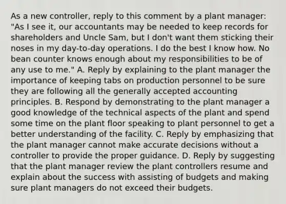 As a new​ controller, reply to this comment by a plant​ manager: "As I see​ it, our accountants may be needed to keep records for shareholders and Uncle​ Sam, but I​ don't want them sticking their noses in my​ day-to-day operations. I do the best I know how. No bean counter knows enough about my responsibilities to be of any use to​ me." A. Reply by explaining to the plant manager the importance of keeping tabs on production personnel to be sure they are following all the generally accepted accounting principles. B. Respond by demonstrating to the plant manager a good knowledge of the technical aspects of the plant and spend some time on the plant floor speaking to plant personnel to get a better understanding of the facility. C. Reply by emphasizing that the plant manager cannot make accurate decisions without a controller to provide the proper guidance. D. Reply by suggesting that the plant manager review the plant controllers resume and explain about the success with assisting of budgets and making sure plant managers do not exceed their budgets.