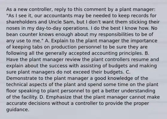 As a new​ controller, reply to this comment by a plant​ manager: "As I see​ it, our accountants may be needed to keep records for shareholders and Uncle​ Sam, but I​ don't want them sticking their noses in my​ day-to-day operations. I do the best I know how. No bean counter knows enough about my responsibilities to be of any use to​ me." A. Explain to the plant manager the importance of keeping tabs on production personnel to be sure they are following all the generally accepted accounting principles. B. Have the plant manager review the plant controllers resume and explain about the success with assisting of budgets and making sure plant managers do not exceed their budgets. C. Demonstrate to the plant manager a good knowledge of the technical aspects of the plant and spend some time on the plant floor speaking to plant personnel to get a better understanding of the facility. D. Emphasize that the plant manager cannot make accurate decisions without a controller to provide the proper guidance.