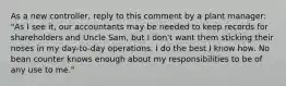 As a new​ controller, reply to this comment by a plant​ manager: "As I see​ it, our accountants may be needed to keep records for shareholders and Uncle​ Sam, but I​ don't want them sticking their noses in my​ day-to-day operations. I do the best I know how. No bean counter knows enough about my responsibilities to be of any use to​ me."