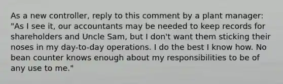 As a new​ controller, reply to this comment by a plant​ manager: "As I see​ it, our accountants may be needed to keep records for shareholders and Uncle​ Sam, but I​ don't want them sticking their noses in my​ day-to-day operations. I do the best I know how. No bean counter knows enough about my responsibilities to be of any use to​ me."