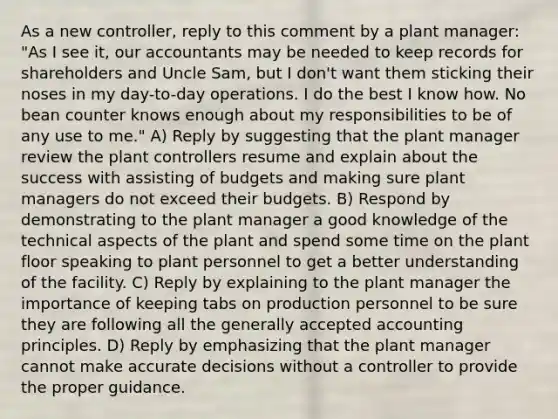 As a new controller, reply to this comment by a plant manager: "As I see it, our accountants may be needed to keep records for shareholders and Uncle Sam, but I don't want them sticking their noses in my day-to-day operations. I do the best I know how. No bean counter knows enough about my responsibilities to be of any use to me." A) Reply by suggesting that the plant manager review the plant controllers resume and explain about the success with assisting of budgets and making sure plant managers do not exceed their budgets. B) Respond by demonstrating to the plant manager a good knowledge of the technical aspects of the plant and spend some time on the plant floor speaking to plant personnel to get a better understanding of the facility. C) Reply by explaining to the plant manager the importance of keeping tabs on production personnel to be sure they are following all the generally accepted accounting principles. D) Reply by emphasizing that the plant manager cannot make accurate decisions without a controller to provide the proper guidance.