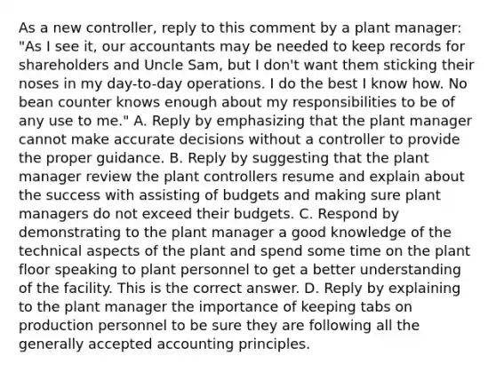 As a new​ controller, reply to this comment by a plant​ manager: "As I see​ it, our accountants may be needed to keep records for shareholders and Uncle​ Sam, but I​ don't want them sticking their noses in my​ day-to-day operations. I do the best I know how. No bean counter knows enough about my responsibilities to be of any use to​ me." A. Reply by emphasizing that the plant manager cannot make accurate decisions without a controller to provide the proper guidance. B. Reply by suggesting that the plant manager review the plant controllers resume and explain about the success with assisting of budgets and making sure plant managers do not exceed their budgets. C. Respond by demonstrating to the plant manager a good knowledge of the technical aspects of the plant and spend some time on the plant floor speaking to plant personnel to get a better understanding of the facility. This is the correct answer. D. Reply by explaining to the plant manager the importance of keeping tabs on production personnel to be sure they are following all the generally accepted accounting principles.