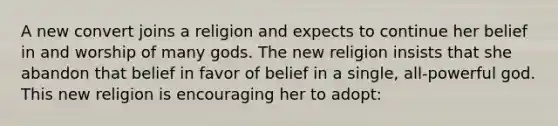 A new convert joins a religion and expects to continue her belief in and worship of many gods. The new religion insists that she abandon that belief in favor of belief in a single, all-powerful god. This new religion is encouraging her to adopt: