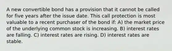 A new convertible bond has a provision that it cannot be called for five years after the issue date. This call protection is most valuable to a recent purchaser of the bond if: A) the market price of the underlying common stock is increasing. B) interest rates are falling. C) interest rates are rising. D) interest rates are stable.