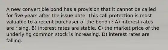 A new convertible bond has a provision that it cannot be called for five years after the issue date. This call protection is most valuable to a recent purchaser of the bond if: A) interest rates are rising. B) interest rates are stable. C) the market price of the underlying common stock is increasing. D) interest rates are falling.