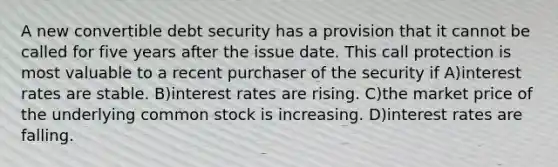 A new convertible debt security has a provision that it cannot be called for five years after the issue date. This call protection is most valuable to a recent purchaser of the security if A)interest rates are stable. B)interest rates are rising. C)the market price of the underlying common stock is increasing. D)interest rates are falling.