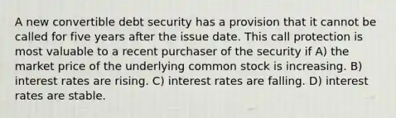 A new convertible debt security has a provision that it cannot be called for five years after the issue date. This call protection is most valuable to a recent purchaser of the security if A) the market price of the underlying common stock is increasing. B) interest rates are rising. C) interest rates are falling. D) interest rates are stable.