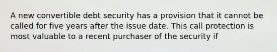 A new convertible debt security has a provision that it cannot be called for five years after the issue date. This call protection is most valuable to a recent purchaser of the security if