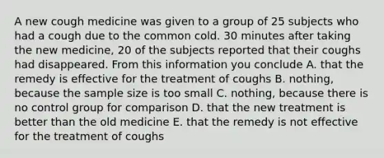 A new cough medicine was given to a group of 25 subjects who had a cough due to the common cold. 30 minutes after taking the new medicine, 20 of the subjects reported that their coughs had disappeared. From this information you conclude A. that the remedy is effective for the treatment of coughs B. nothing, because the sample size is too small C. nothing, because there is no control group for comparison D. that the new treatment is better than the old medicine E. that the remedy is not effective for the treatment of coughs