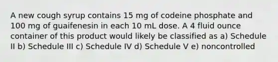 A new cough syrup contains 15 mg of codeine phosphate and 100 mg of guaifenesin in each 10 mL dose. A 4 fluid ounce container of this product would likely be classified as a) Schedule II b) Schedule III c) Schedule IV d) Schedule V e) noncontrolled