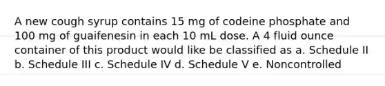 A new cough syrup contains 15 mg of codeine phosphate and 100 mg of guaifenesin in each 10 mL dose. A 4 fluid ounce container of this product would like be classified as a. Schedule II b. Schedule III c. Schedule IV d. Schedule V e. Noncontrolled