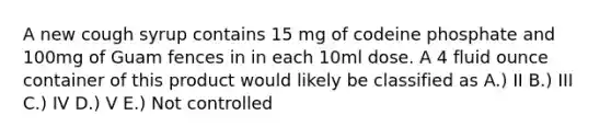 A new cough syrup contains 15 mg of codeine phosphate and 100mg of Guam fences in in each 10ml dose. A 4 fluid ounce container of this product would likely be classified as A.) II B.) III C.) IV D.) V E.) Not controlled